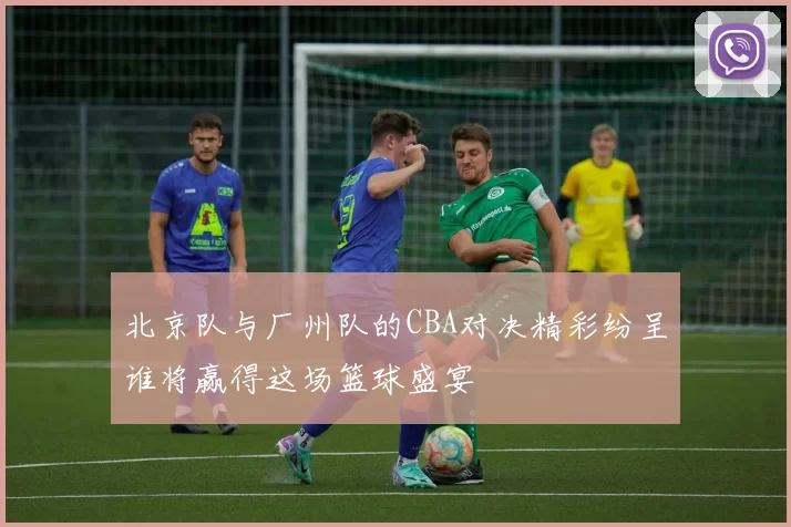 北京队与厂州队的CBA对决精彩纷呈谁将赢得这场篮球盛宴