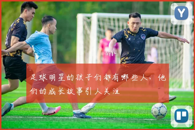 足球明星的孩子们都有哪些人，他们的成长故事引人关注