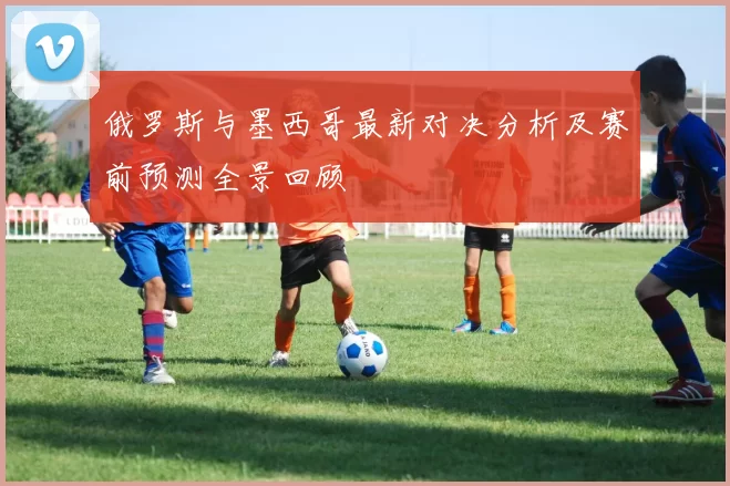 俄罗斯与墨西哥最新对决分析及赛前预测全景回顾