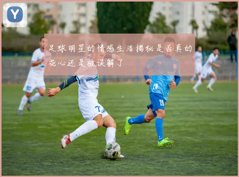足球明星的情感生活揭秘是否真的花心还是被误解了