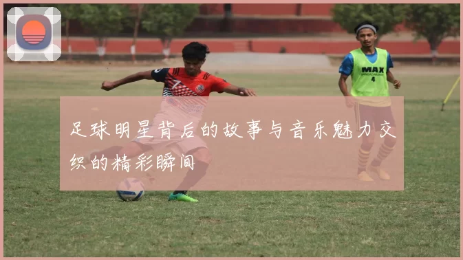足球明星背后的故事与音乐魅力交织的精彩瞬间