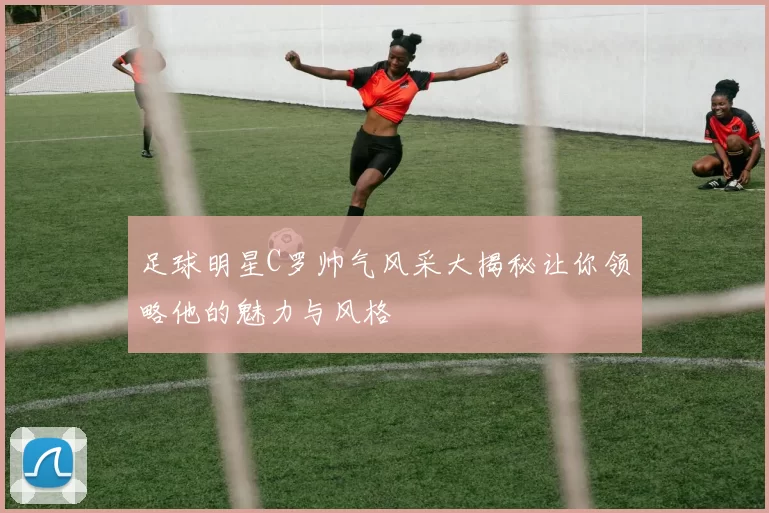 足球明星C罗帅气风采大揭秘让你领略他的魅力与风格